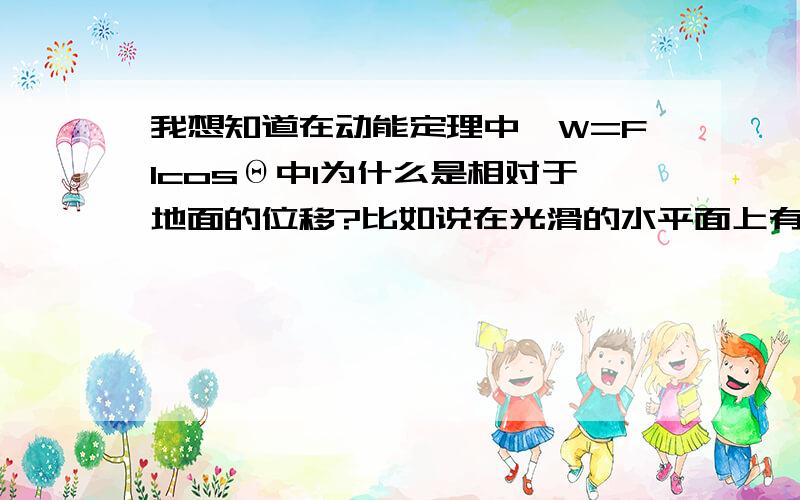 我想知道在动能定理中,W=FlcosΘ中l为什么是相对于地面的位移?比如说在光滑的水平面上有一辆小车,上面有一个小木块（可视为质点）最左端.先用力F拉小木块,使其从静止做匀加速直线运动.