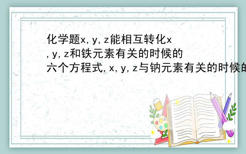 化学题x,y,z能相互转化x,y,z和铁元素有关的时候的六个方程式,x,y,z与钠元素有关的时候的六个方程式