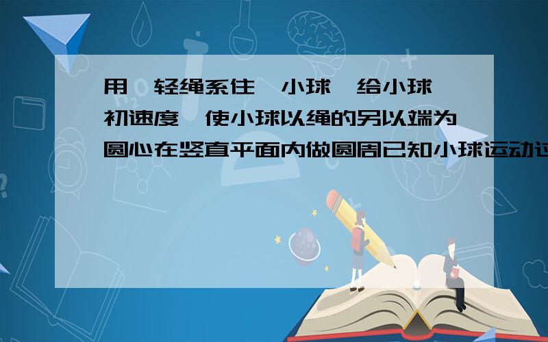 用一轻绳系住一小球,给小球一初速度,使小球以绳的另以端为圆心在竖直平面内做圆周已知小球运动过程中绳的最大拉力为最小拉力的3倍,当地重力加速度为g,不计空气阻力,球小球做圆周运动