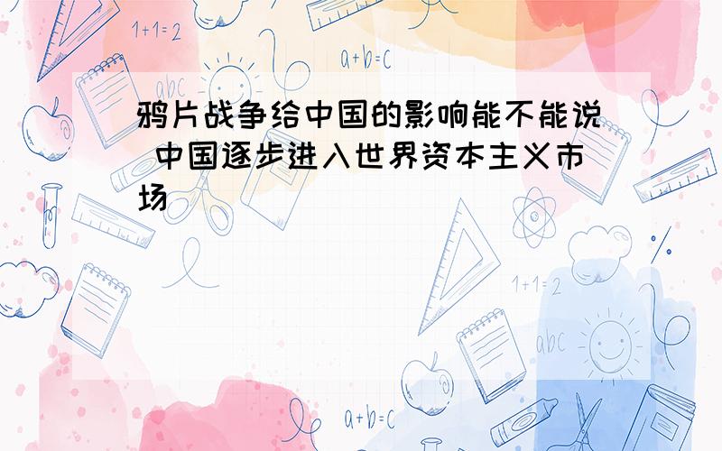 鸦片战争给中国的影响能不能说 中国逐步进入世界资本主义市场