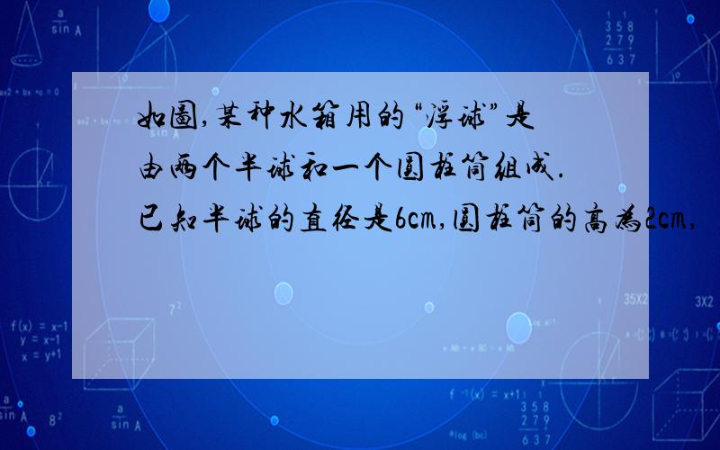 如图,某种水箱用的“浮球”是由两个半球和一个圆柱筒组成.已知半球的直径是6cm,圆柱筒的高为2cm, （1）这种“ 浮球,的体积是多少cm^3(结果精确到0.1)（2）要在2500个这样的浮球表面涂一层胶