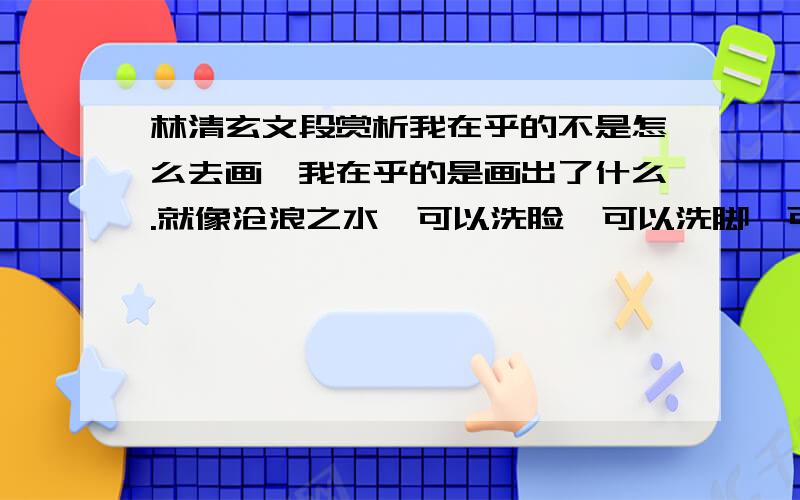 林清玄文段赏析我在乎的不是怎么去画,我在乎的是画出了什么.就像沧浪之水,可以洗脸,可以洗脚,可以饮用,也可以冲洗污秽,但水只是水,在尽着宇宙一滴的责任.看不懂比喻与第一句间的联系!