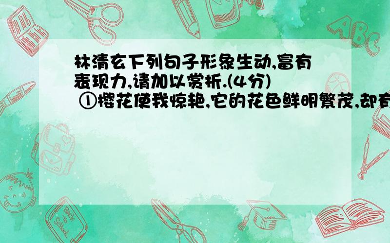 林清玄下列句子形象生动,富有表现力,请加以赏析.(4分) ①樱花使我惊艳,它的花色鲜明繁茂,却有着粗黑苍劲的树枝,那花与枝仿佛不是一体,而是许许多多粉红色的蝴蝶停在枯枝上,等待起风,蝴