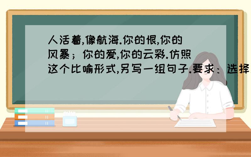 人活着,像航海.你的恨,你的风暴；你的爱,你的云彩.仿照这个比喻形式,另写一组句子.要求：选择新的本体和喻体,意思完整.