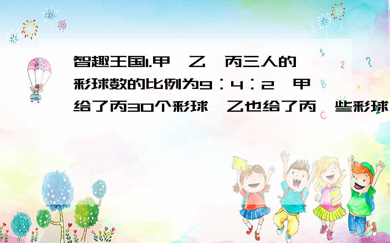 智趣王国1.甲、乙、丙三人的彩球数的比例为9：4：2,甲给了丙30个彩球,乙也给了丙一些彩球,比例变为2：1：1.乙给了丙多少个彩球?