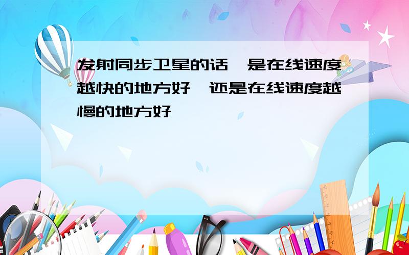 发射同步卫星的话,是在线速度越快的地方好,还是在线速度越慢的地方好