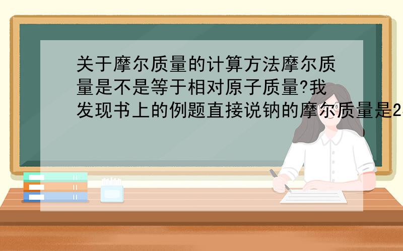 关于摩尔质量的计算方法摩尔质量是不是等于相对原子质量?我发现书上的例题直接说钠的摩尔质量是23g/mol还有那个乙醇（C2H5OH）是46g/mol,我查看元素周期表C2H5OH的摩尔质量是不是12×2+1×5+16+1