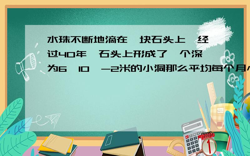 水珠不断地滴在一块石头上,经过40年,石头上形成了一个深为6×10^-2米的小洞那么平均每个月小洞的深度增加多少?单位米,用科学记数法表示