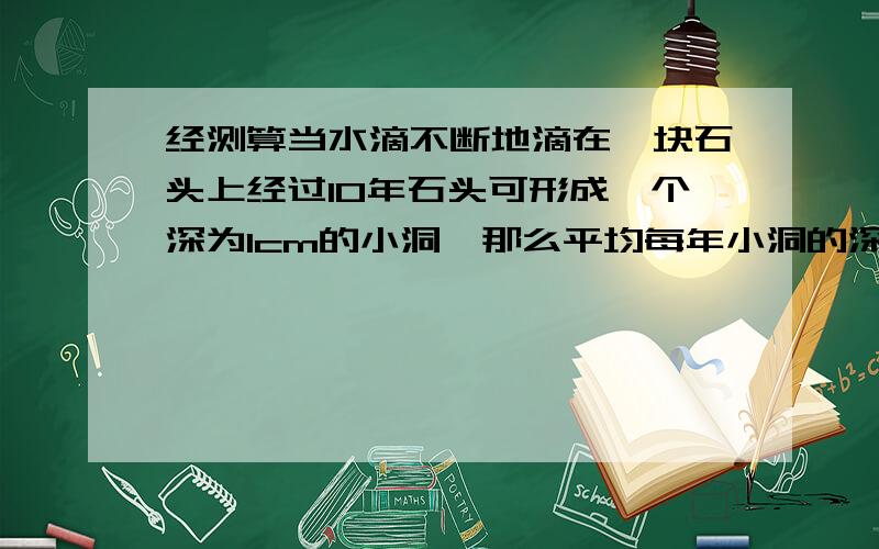 经测算当水滴不断地滴在一块石头上经过10年石头可形成一个深为1cm的小洞,那么平均每年小洞的深度增加?经测算当水滴不断地滴在一块石头上,经过10年,石头可形成一个深为1cm的小洞,那么平