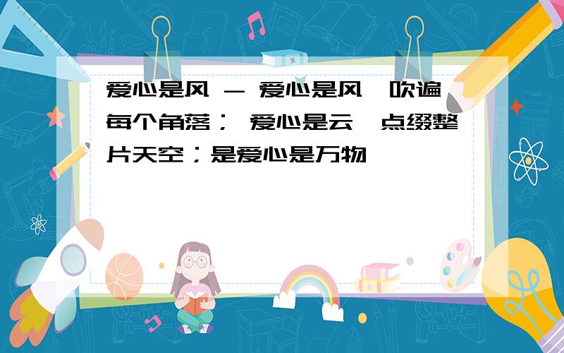 爱心是风 - 爱心是风,吹遍每个角落； 爱心是云,点缀整片天空；是爱心是万物,——