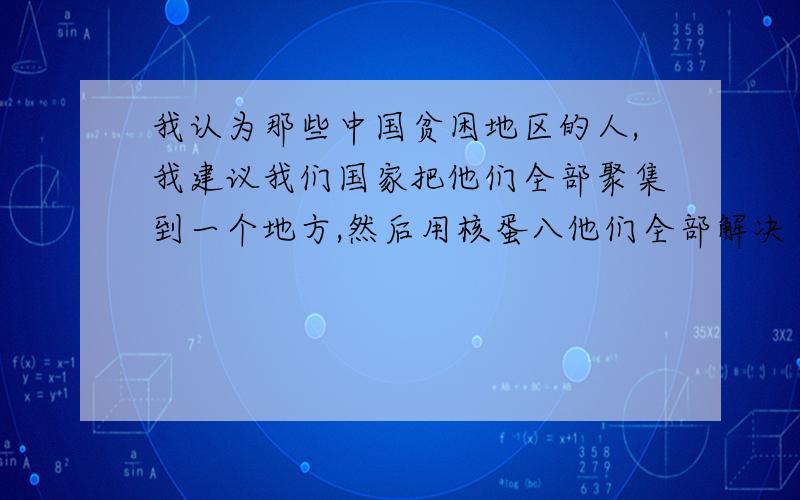 我认为那些中国贫困地区的人,我建议我们国家把他们全部聚集到一个地方,然后用核蛋八他们全部解决了,因为我觉得这些人根本没有活着的价值,就是一群只会糟蹋粮食的动物罢了,我的想法