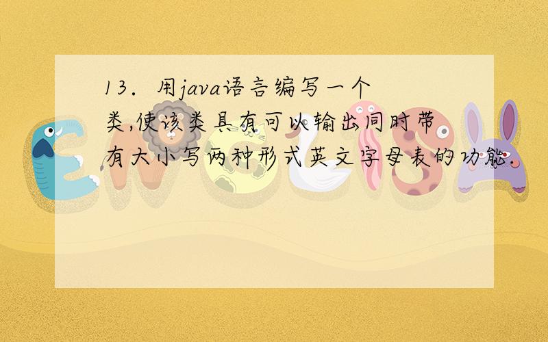 13．用java语言编写一个类,使该类具有可以输出同时带有大小写两种形式英文字母表的功能.