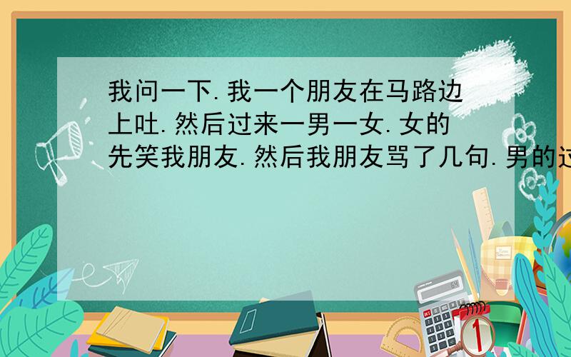 我问一下.我一个朋友在马路边上吐.然后过来一男一女.女的先笑我朋友.然后我朋友骂了几句.男的过来直接就打我朋友.然后两人撕打.后来我朋友拿出刀子.扎了那男的四刀.扎到大动脉上了.后