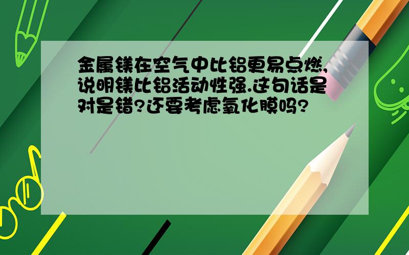 金属镁在空气中比铝更易点燃,说明镁比铝活动性强.这句话是对是错?还要考虑氧化膜吗?