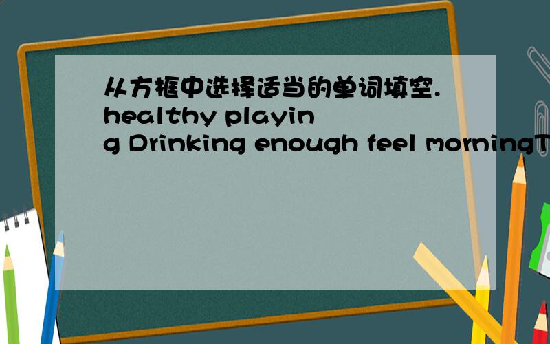 从方框中选择适当的单词填空.healthy playing Drinking enough feel morningThey enjoy ______ cards at night and don't go to bed until midnight.They forget that to get _______ sleep is essential（极其重要的） for health.Some never get