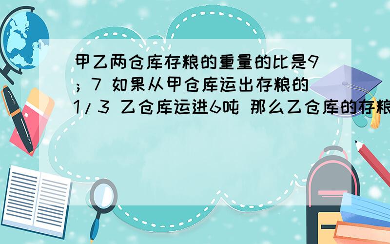 甲乙两仓库存粮的重量的比是9；7 如果从甲仓库运出存粮的1/3 乙仓库运进6吨 那么乙仓库的存粮比甲仓库多15吨 甲乙两仓库原来各存粮多少吨