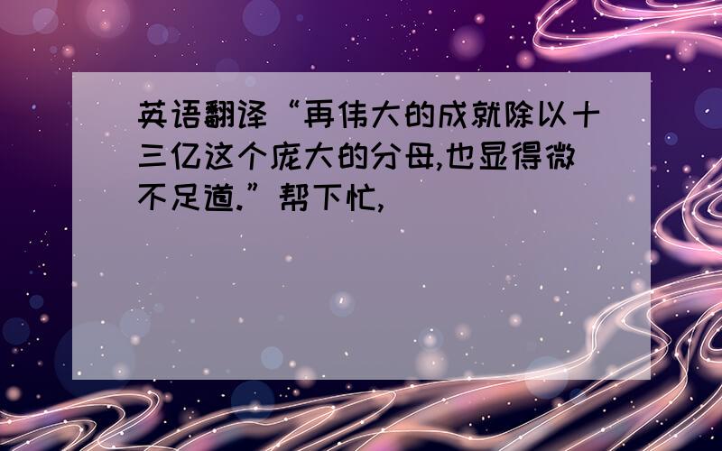 英语翻译“再伟大的成就除以十三亿这个庞大的分母,也显得微不足道.”帮下忙,