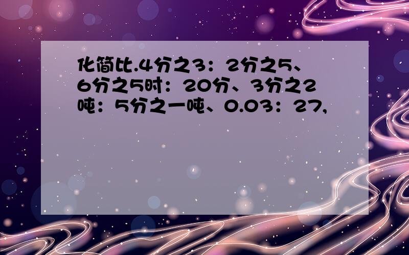 化简比.4分之3：2分之5、6分之5时：20分、3分之2吨：5分之一吨、0.03：27,