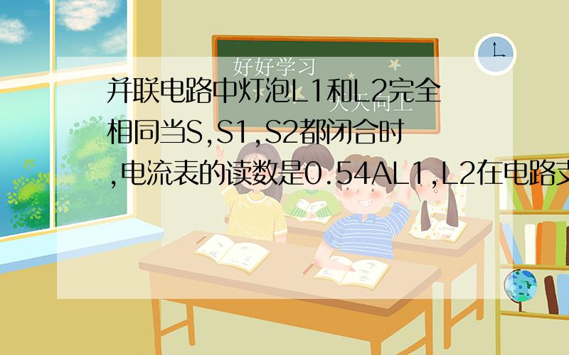 并联电路中灯泡L1和L2完全相同当S,S1,S2都闭合时,电流表的读数是0.54AL1,L2在电路支路上,S1,S2分别与其串联,S是干路上的开关A：两个灯泡中的电流相同,都等于0.27安B：无论断开S1或S2,电流表的读