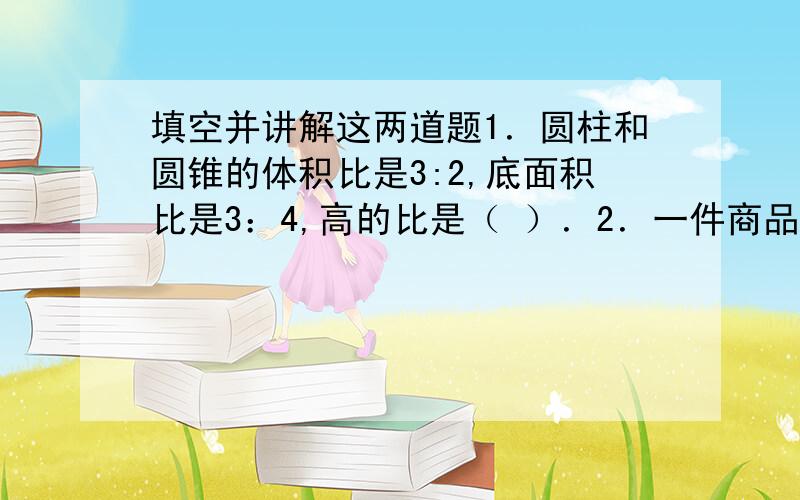 填空并讲解这两道题1．圆柱和圆锥的体积比是3:2,底面积比是3：4,高的比是（ ）．2．一件商品,利润是成本的20% ,如果把利润提高到30% ；那么售价应提高（ ）．