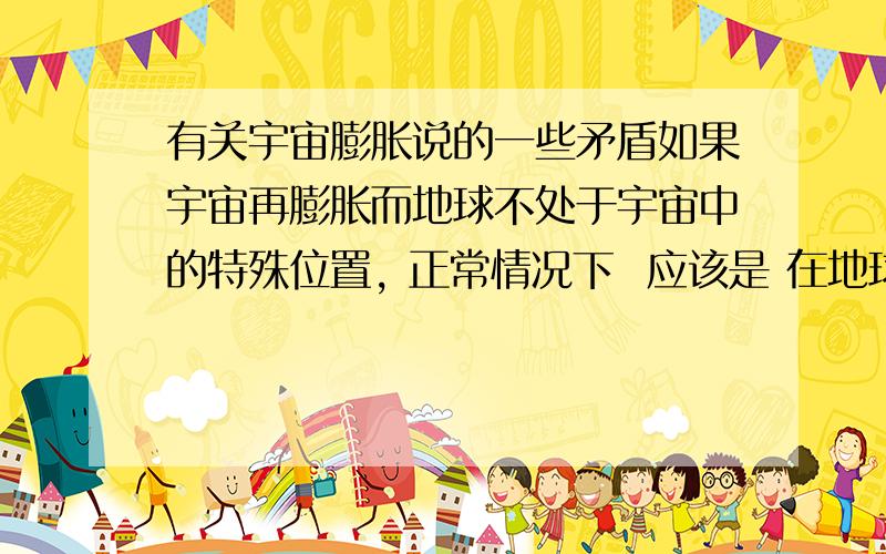 有关宇宙膨胀说的一些矛盾如果宇宙再膨胀而地球不处于宇宙中的特殊位置, 正常情况下  应该是 在地球外侧的天体在远离我们,在地球内侧的天体在靠近我们.  是不是因为内侧的天体膨胀的