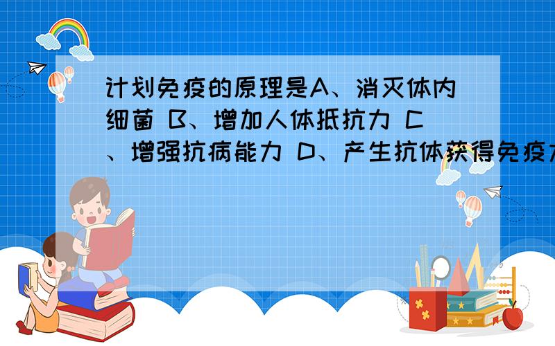 计划免疫的原理是A、消灭体内细菌 B、增加人体抵抗力 C、增强抗病能力 D、产生抗体获得免疫力