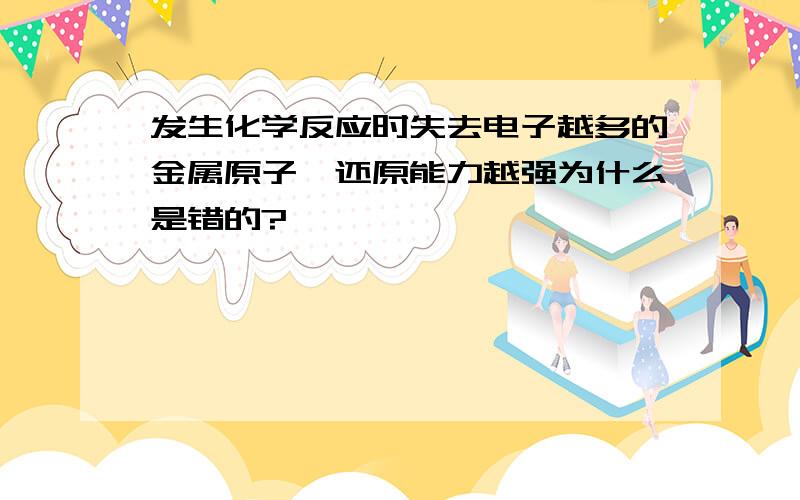 发生化学反应时失去电子越多的金属原子,还原能力越强为什么是错的?