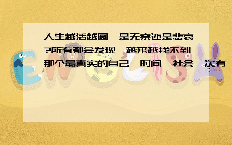 人生越活越圆…是无奈还是悲哀?所有都会发现…越来越找不到那个最真实的自己…时间、社会一次有一次把我们特性磨得越来越平滑…越来越没有特性…于是人生被世俗磨得越来越圆…而圆