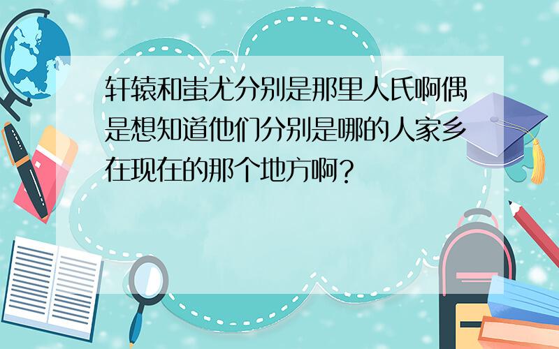 轩辕和蚩尤分别是那里人氏啊偶是想知道他们分别是哪的人家乡在现在的那个地方啊？