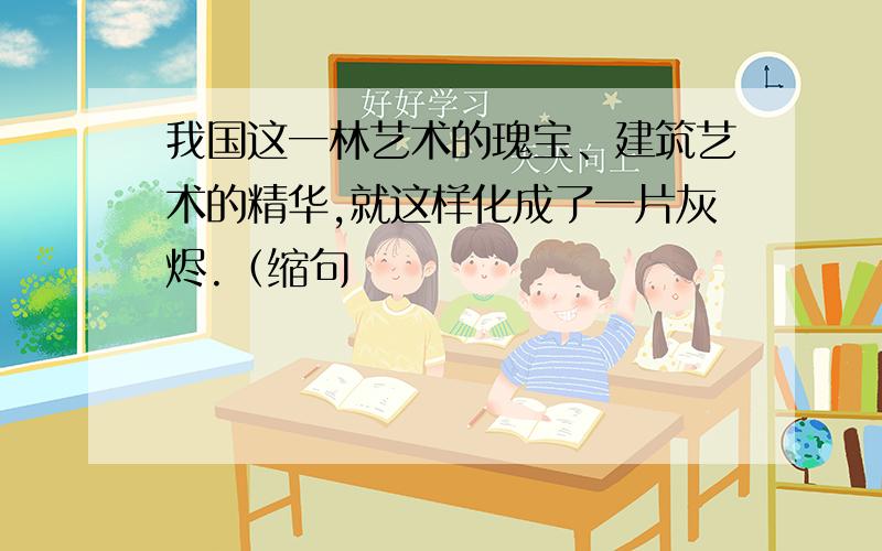 我国这一林艺术的瑰宝、建筑艺术的精华,就这样化成了一片灰烬.（缩句