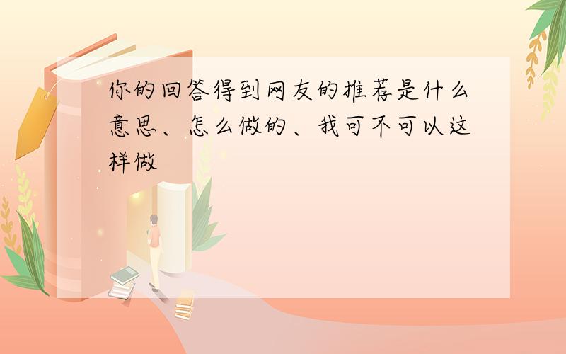 你的回答得到网友的推荐是什么意思、怎么做的、我可不可以这样做