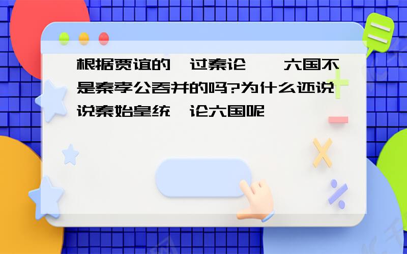 根据贾谊的《过秦论》,六国不是秦孝公吞并的吗?为什么还说说秦始皇统一论六国呢