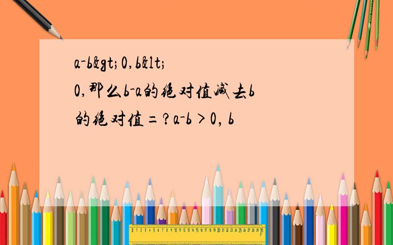 a-b>0,b<0,那么b-a的绝对值减去b的绝对值=?a-b>0，b