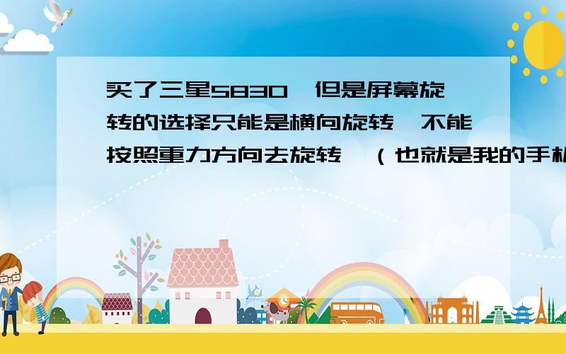 买了三星5830,但是屏幕旋转的选择只能是横向旋转,不能按照重力方向去旋转,（也就是我的手机只能要么就是不自动旋转,要么设置了就只能横着看了）求助呀!