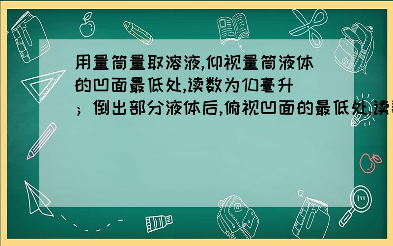 用量筒量取溶液,仰视量筒液体的凹面最低处,读数为10毫升；倒出部分液体后,俯视凹面的最低处,读数为6毫升.则实际到处的溶液体积（　　　）A.小于4毫升　　B．大于4毫升　　　C．4毫升