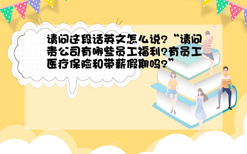 请问这段话英文怎么说?“请问贵公司有哪些员工福利?有员工医疗保险和带薪假期吗?”