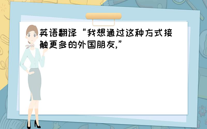 英语翻译“我想通过这种方式接触更多的外国朋友,”