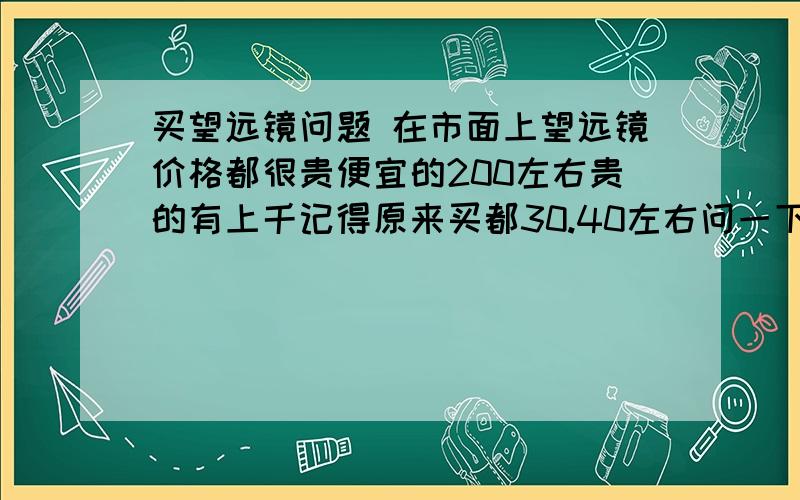 买望远镜问题 在市面上望远镜价格都很贵便宜的200左右贵的有上千记得原来买都30.40左右问一下大家这是咋回事还等买到那么便宜的吗