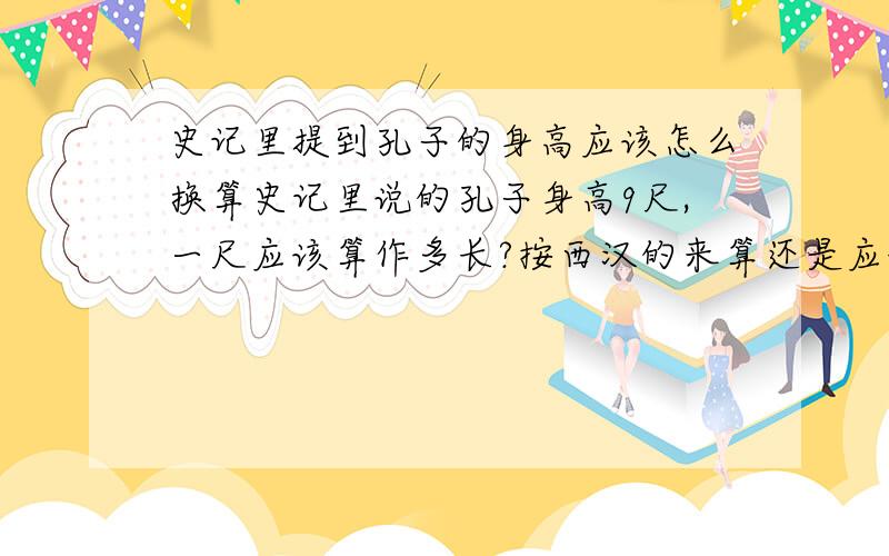 史记里提到孔子的身高应该怎么换算史记里说的孔子身高9尺,一尺应该算作多长?按西汉的来算还是应该按春秋鲁国的来算,换算过来大概是多少?