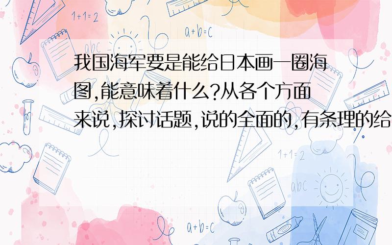 我国海军要是能给日本画一圈海图,能意味着什么?从各个方面来说,探讨话题,说的全面的,有条理的给分.完全是开放性,不用复制,没有答案的.追加到两百分,有能力的来拿哦~