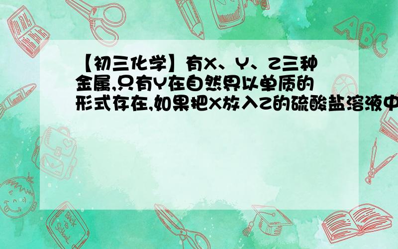 【初三化学】有X、Y、Z三种金属,只有Y在自然界以单质的形式存在,如果把X放入Z的硫酸盐溶液中,X表面X表面有Z析出.根据此判断这三种金属的活动性顺序由强到弱的顺序为：A、Y X ZB、Z X YC、Y