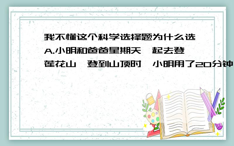 我不懂这个科学选择题为什么选A.小明和爸爸星期天一起去登莲花山,登到山顶时,小明用了20分钟,爸爸用了25分钟,爸爸的体重是小明的1.5倍.则小明与爸爸的登山功率之比为（ ）A.5：6 B.6:5 C.15: