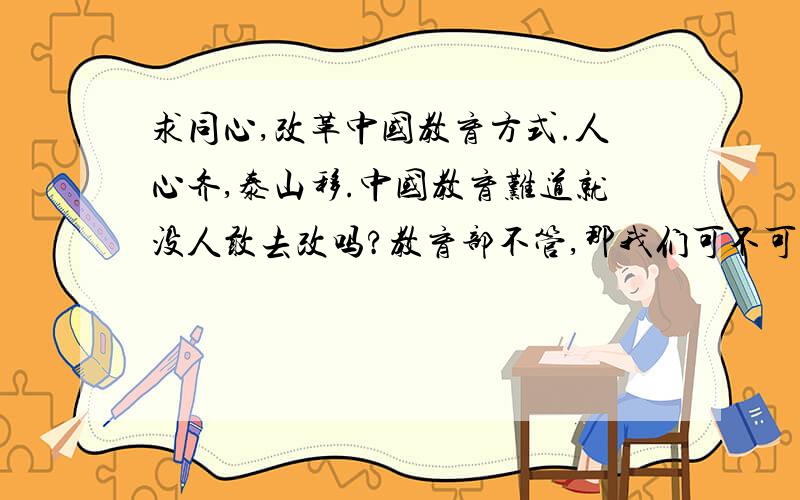 求同心,改革中国教育方式.人心齐,泰山移.中国教育难道就没人敢去改吗?教育部不管,那我们可不可以靠自己的创新?就像“家庭联产承包责任制”一样,我们能不能自己改?