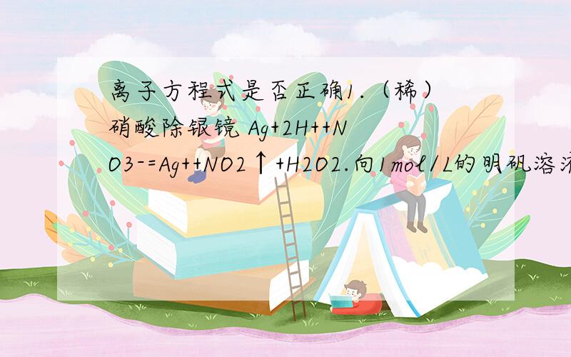 离子方程式是否正确1.（稀）硝酸除银镜 Ag+2H++NO3-=Ag++NO2↑+H2O2.向1mol/L的明矾溶液50ml中滴入0.1mol/LBa(OH)2溶液Al3++2SO42-+2Ba2-+3OH-=Al(OH)3↓+2BaSO4↓额 上标下标看不清 凑合看吧 能把错误原因写下么?