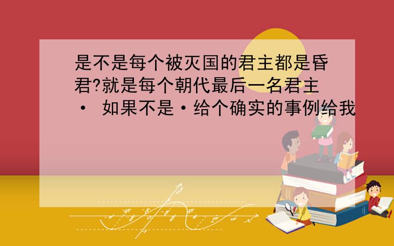 是不是每个被灭国的君主都是昏君?就是每个朝代最后一名君主· 如果不是·给个确实的事例给我