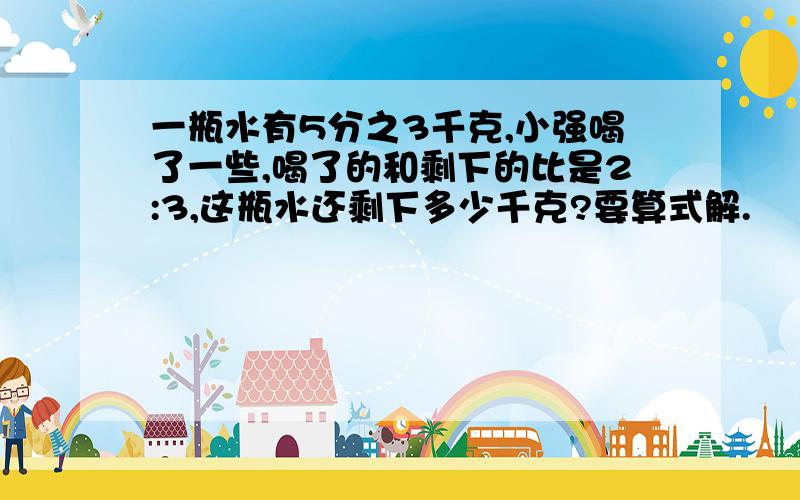 一瓶水有5分之3千克,小强喝了一些,喝了的和剩下的比是2:3,这瓶水还剩下多少千克?要算式解.