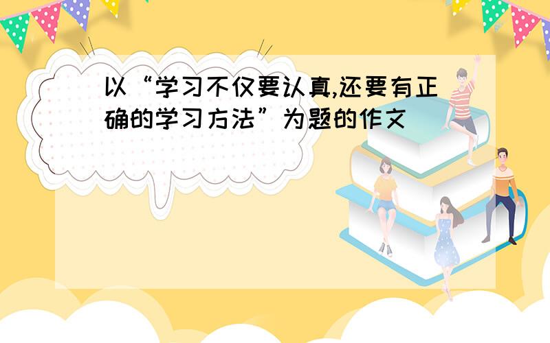 以“学习不仅要认真,还要有正确的学习方法”为题的作文