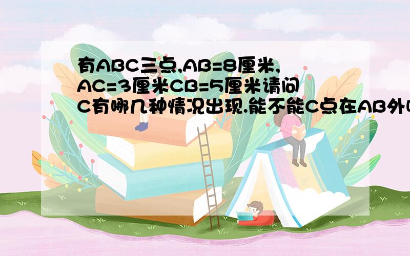 有ABC三点,AB=8厘米,AC=3厘米CB=5厘米请问C有哪几种情况出现.能不能C点在AB外呢？我和朋友打赌，如果可以在AB外我就叫他爷爷- -