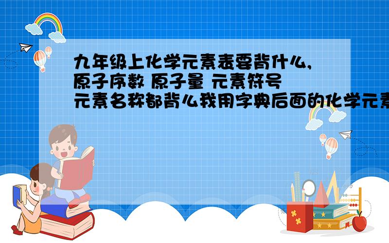 九年级上化学元素表要背什么,原子序数 原子量 元素符号 元素名称都背么我用字典后面的化学元素表背,可以么?看不懂啊,求大神给我讲讲