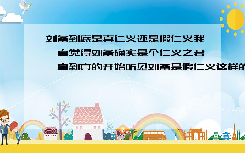 刘备到底是真仁义还是假仁义我一直觉得刘备确实是个仁义之君,直到真的开始听见刘备是假仁义这样的说法.他真的是假仁义吗,